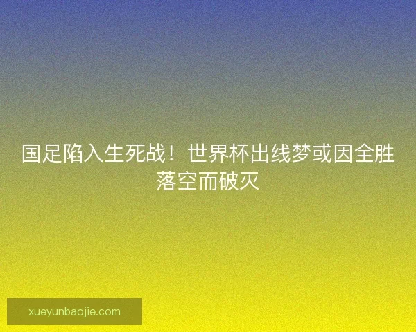 国足陷入生死战！世界杯出线梦或因全胜落空而破灭