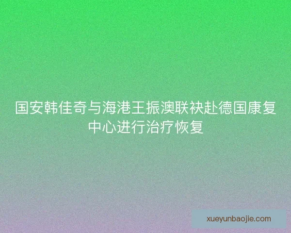 国安韩佳奇与海港王振澳联袂赴德国康复中心进行治疗恢复