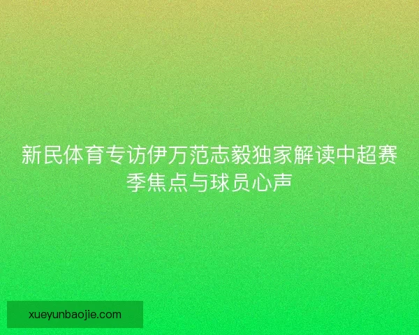新民体育专访伊万范志毅独家解读中超赛季焦点与球员心声