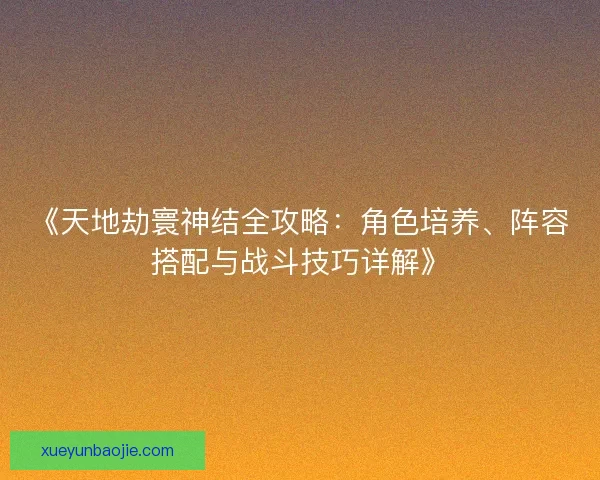 《天地劫寰神结全攻略：角色培养、阵容搭配与战斗技巧详解》