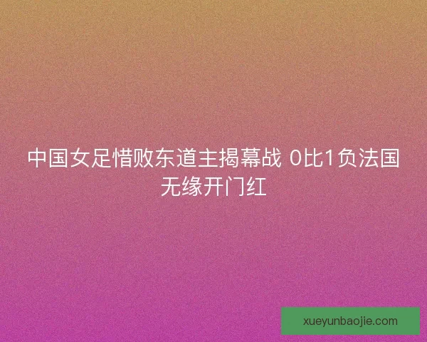 中国女足惜败东道主揭幕战 0比1负法国无缘开门红