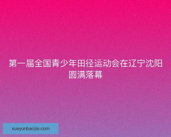 第一届全国青少年田径运动会在辽宁沈阳圆满落幕