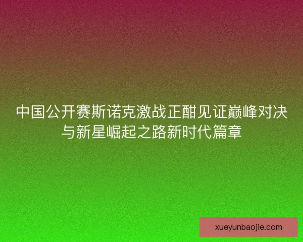 中国公开赛斯诺克激战正酣见证巅峰对决与新星崛起之路新时代篇章
