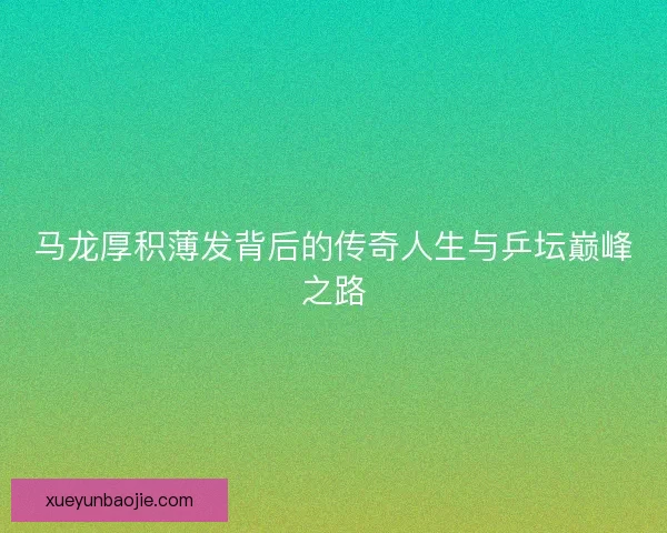 马龙厚积薄发背后的传奇人生与乒坛巅峰之路