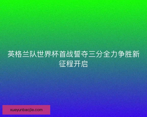 英格兰队世界杯首战誓夺三分全力争胜新征程开启
